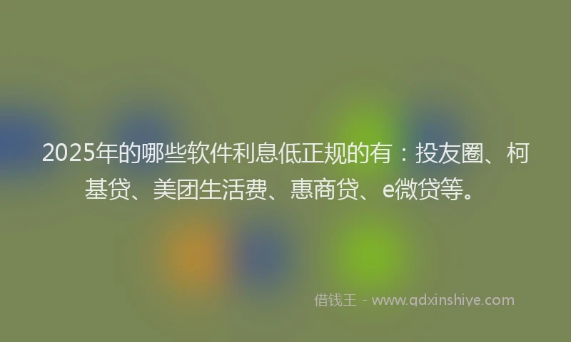 2025年的哪些软件利息低正规的有：投友圈、柯基贷、美团生活费、惠商贷、e微贷等。