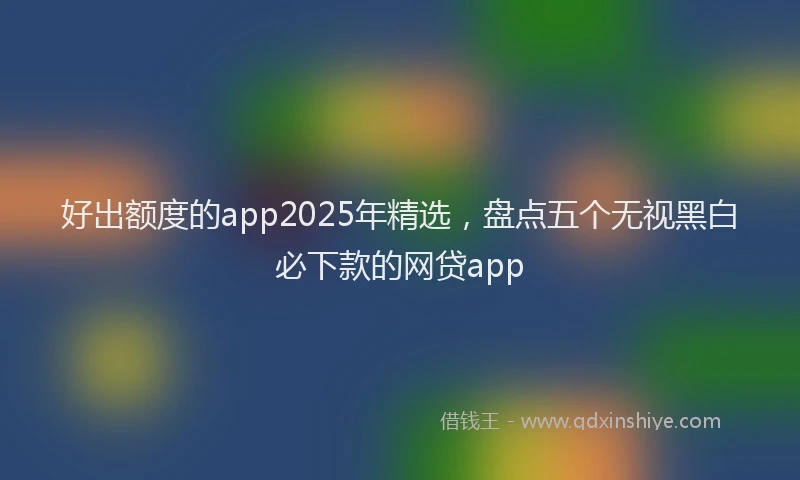 好出额度的app2025年精选，盘点五个无视黑白必下款的网贷app