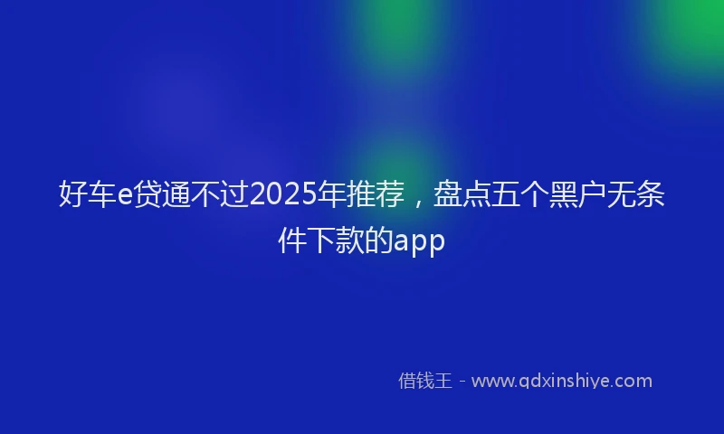 好车e贷通不过2025年推荐，盘点五个黑户无条件下款的app