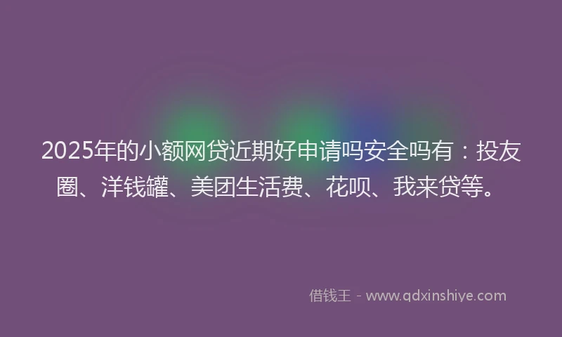 2025年的小额网贷近期好申请吗安全吗有：投友圈、洋钱罐、美团生活费、花呗、我来贷等。