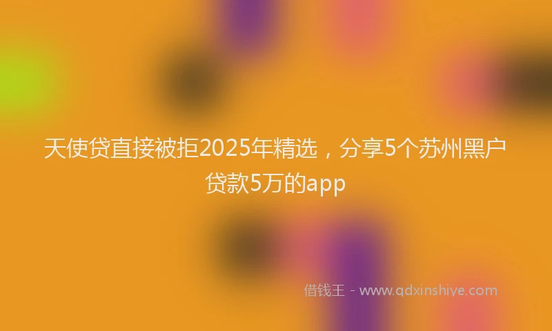 天使贷直接被拒2025年精选，分享5个苏州黑户贷款5万的app