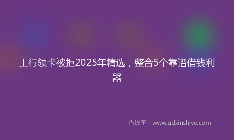 工行领卡被拒2025年精选，整合5个靠谱借钱利器