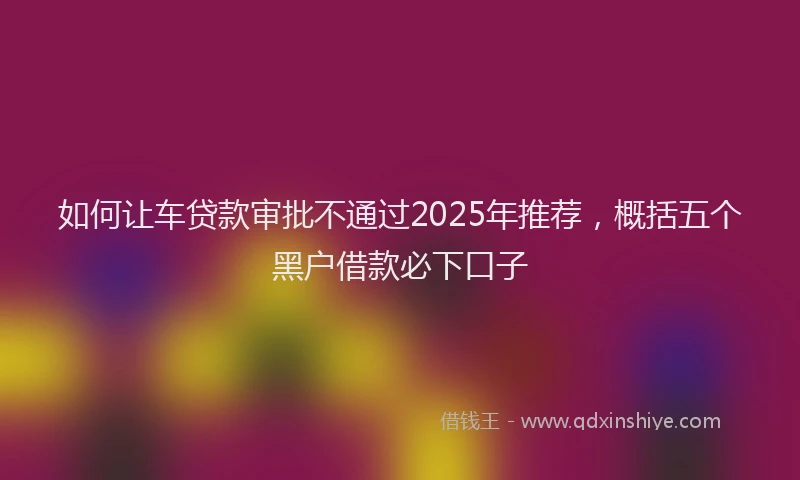 如何让车贷款审批不通过2025年推荐，概括五个黑户借款必下口子