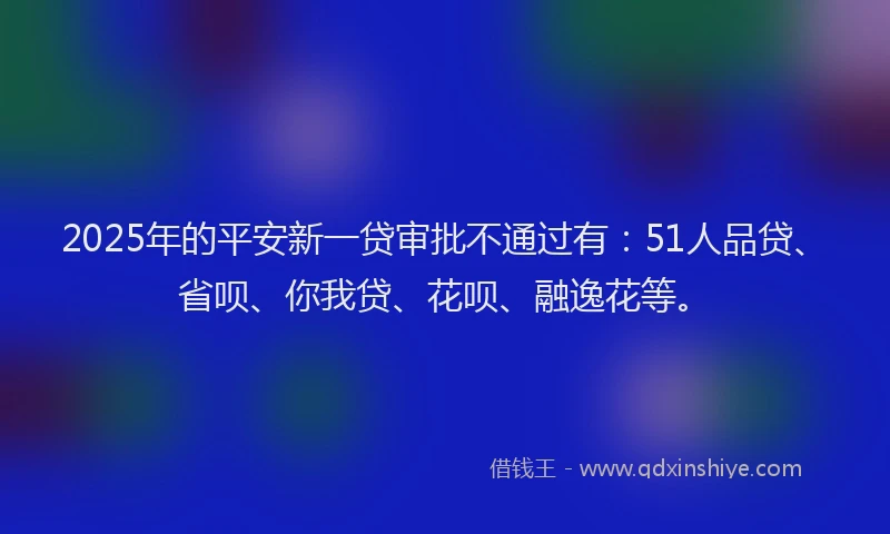 2025年的平安新一贷审批不通过有：51人品贷、省呗、你我贷、花呗、融逸花等。