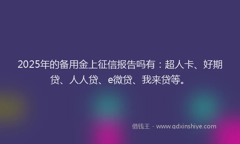 2025年的备用金上征信报告吗有：超人卡、好期贷、人人贷、e微贷、我来贷等。