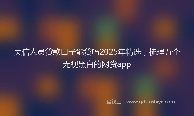 失信人员贷款口子能贷吗2025年精选，梳理五个无视黑白的网贷app