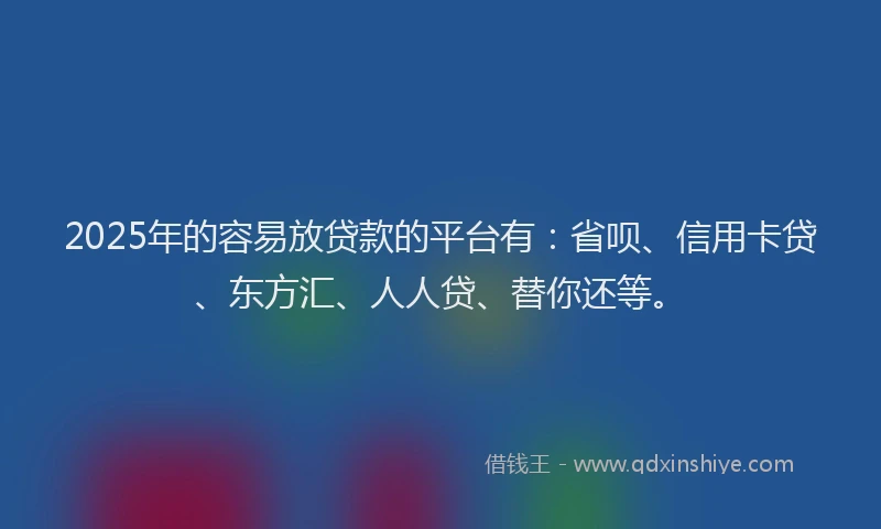 2025年的容易放贷款的平台有：省呗、信用卡贷、东方汇、人人贷、替你还等。