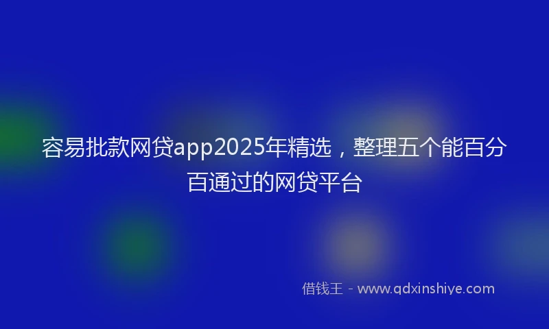 容易批款网贷app2025年精选，整理五个能百分百通过的网贷平台