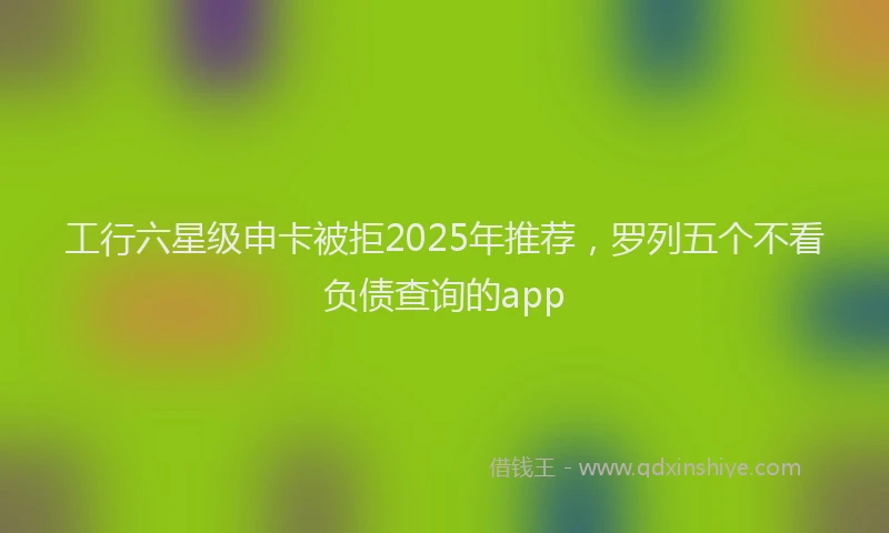 工行六星级申卡被拒2025年推荐，罗列五个不看负债查询的app
