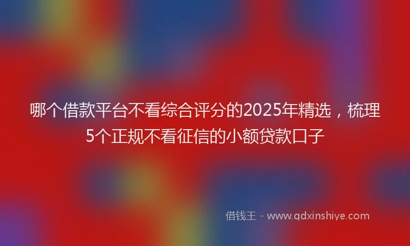 哪个借款平台不看综合评分的2025年精选，梳理5个正规不看征信的小额贷款口子