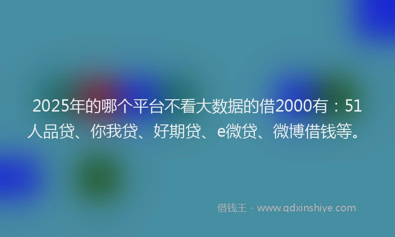 2025年的哪个平台不看大数据的借2000有：51人品贷、你我贷、好期贷、e微贷、微博借钱等。
