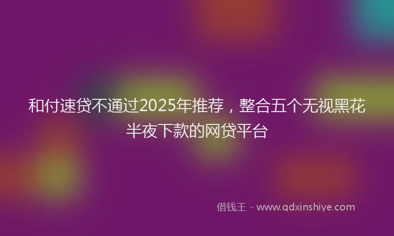 和付速贷不通过2025年推荐，整合五个无视黑花半夜下款的网贷平台
