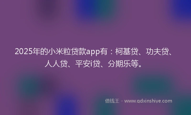 2025年的小米粒贷款app有：柯基贷、功夫贷、人人贷、平安i贷、分期乐等。