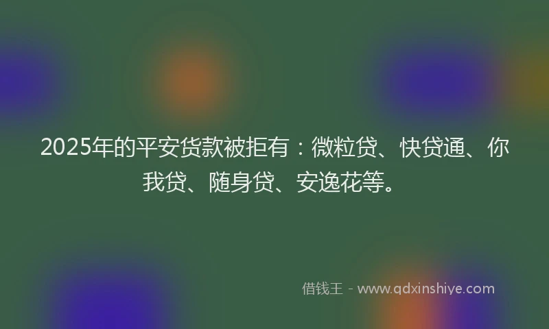 2025年的平安货款被拒有：微粒贷、快贷通、你我贷、随身贷、安逸花等。