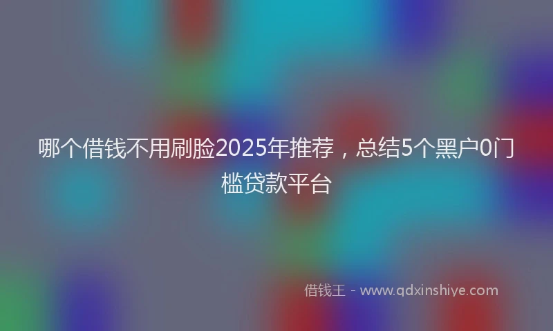 哪个借钱不用刷脸2025年推荐，总结5个黑户0门槛贷款平台