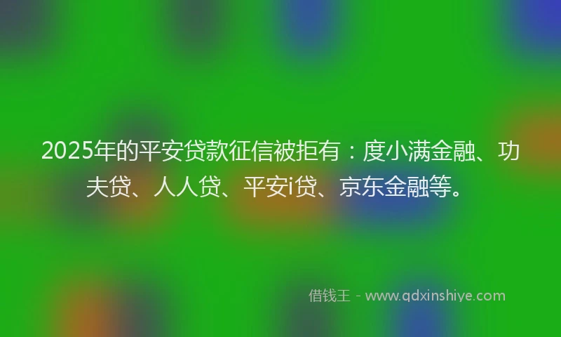 2025年的平安贷款征信被拒有：度小满金融、功夫贷、人人贷、平安i贷、京东金融等。