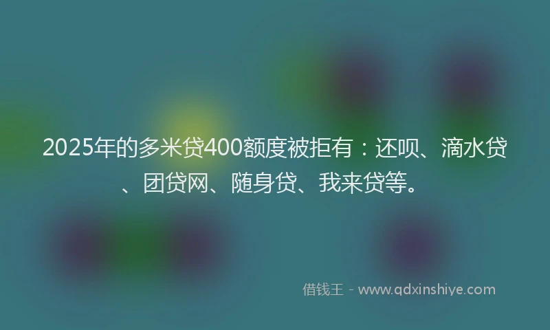 2025年的多米贷400额度被拒有：还呗、滴水贷、团贷网、随身贷、我来贷等。