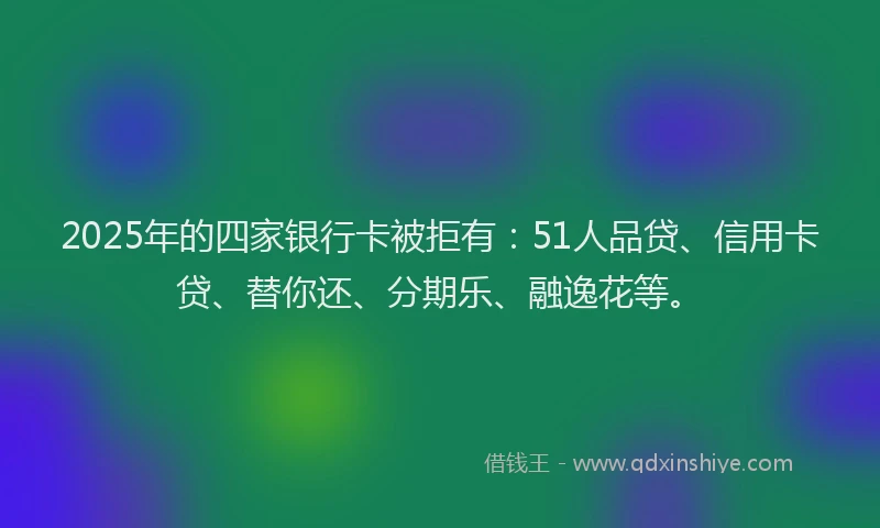 2025年的四家银行卡被拒有：51人品贷、信用卡贷、替你还、分期乐、融逸花等。