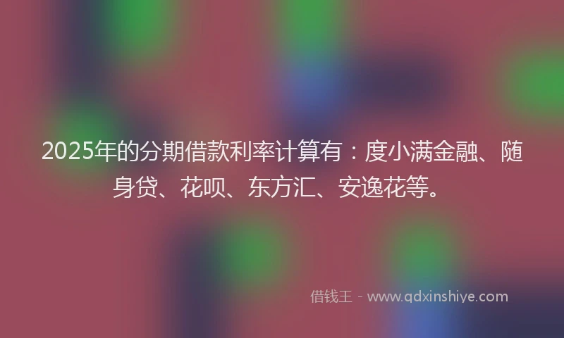 2025年的分期借款利率计算有：度小满金融、随身贷、花呗、东方汇、安逸花等。