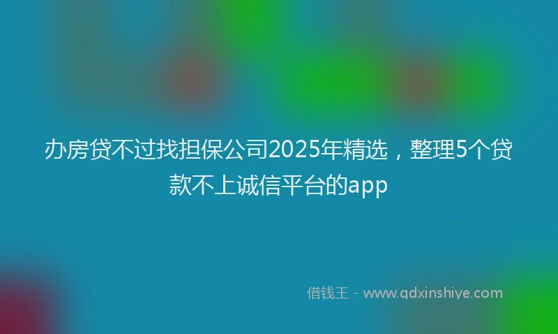 办房贷不过找担保公司2025年精选，整理5个贷款不上诚信平台的app