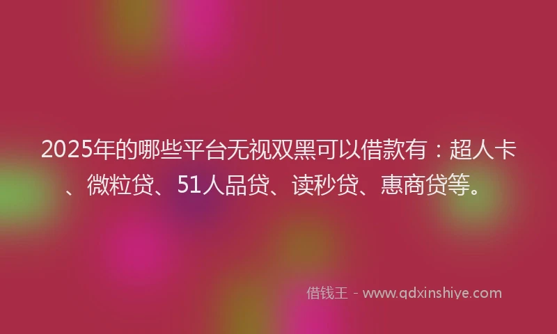 2025年的哪些平台无视双黑可以借款有：超人卡、微粒贷、51人品贷、读秒贷、惠商贷等。