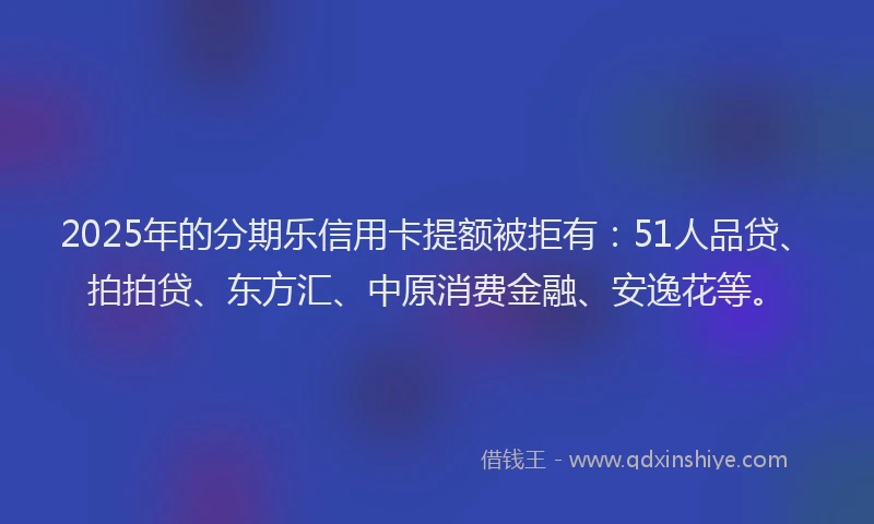2025年的分期乐信用卡提额被拒有：51人品贷、拍拍贷、东方汇、中原消费金融、安逸花等。