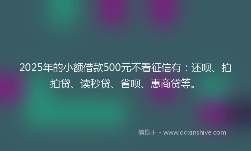 2025年的小额借款500元不看征信有：还呗、拍拍贷、读秒贷、省呗、惠商贷等。