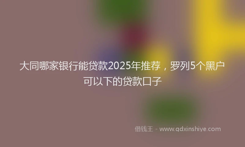大同哪家银行能贷款2025年推荐，罗列5个黑户可以下的贷款口子