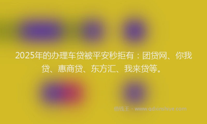 2025年的办理车贷被平安秒拒有：团贷网、你我贷、惠商贷、东方汇、我来贷等。