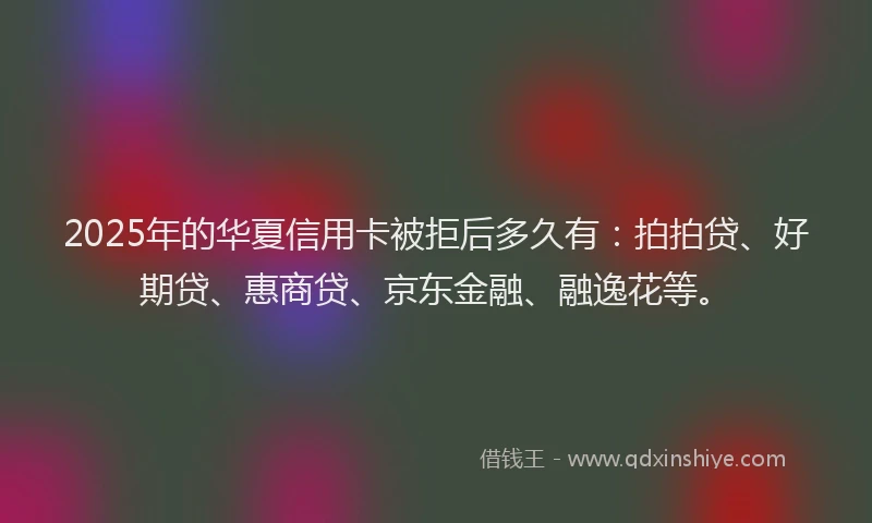 2025年的华夏信用卡被拒后多久有：拍拍贷、好期贷、惠商贷、京东金融、融逸花等。