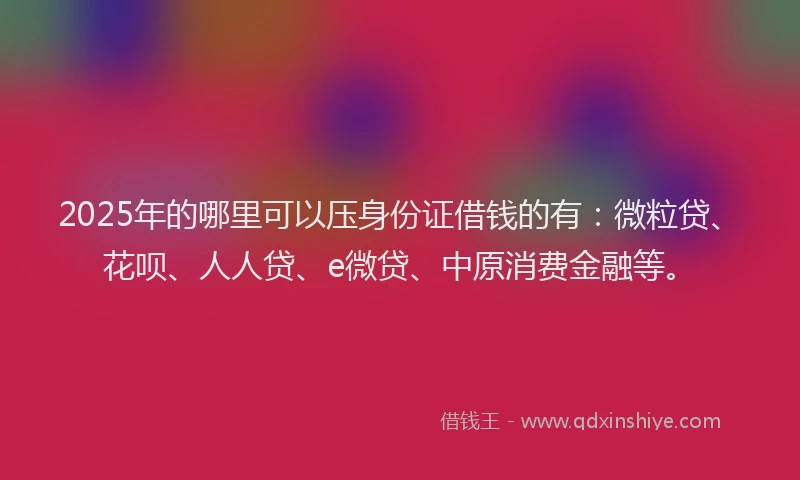2025年的哪里可以压身份证借钱的有：微粒贷、花呗、人人贷、e微贷、中原消费金融等。