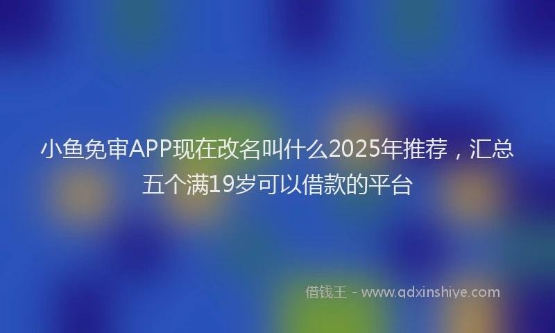 小鱼免审APP现在改名叫什么2025年推荐，汇总五个满19岁可以借款的平台