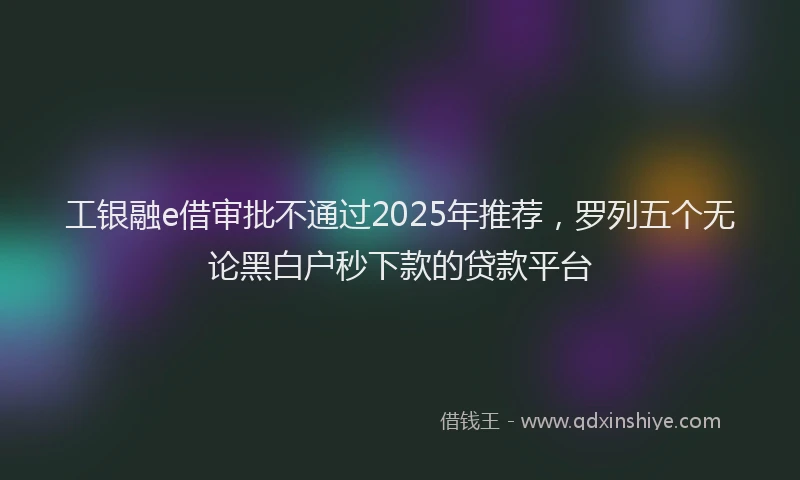 工银融e借审批不通过2025年推荐，罗列五个无论黑白户秒下款的贷款平台