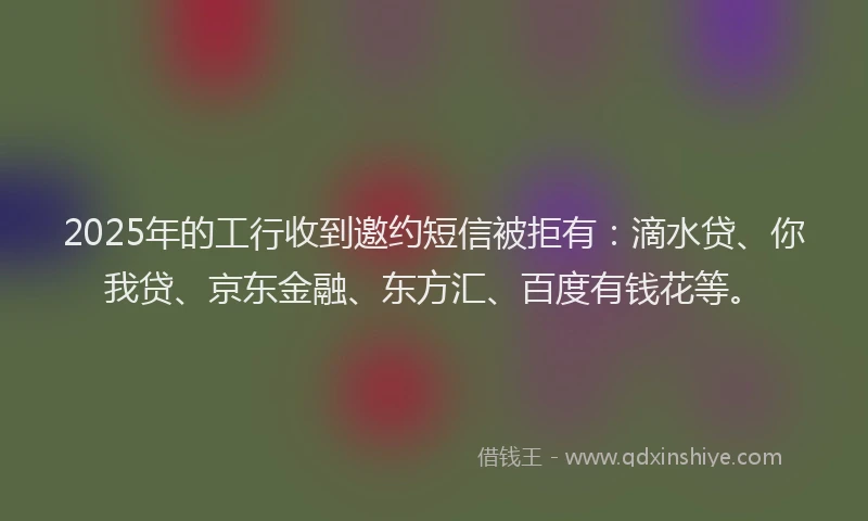 2025年的工行收到邀约短信被拒有：滴水贷、你我贷、京东金融、东方汇、百度有钱花等。