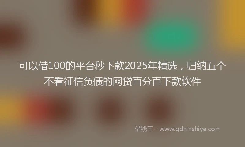 可以借100的平台秒下款2025年精选，归纳五个不看征信负债的网贷百分百下款软件