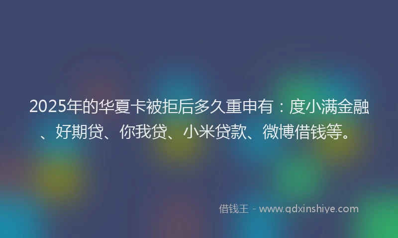 2025年的华夏卡被拒后多久重申有：度小满金融、好期贷、你我贷、小米贷款、微博借钱等。