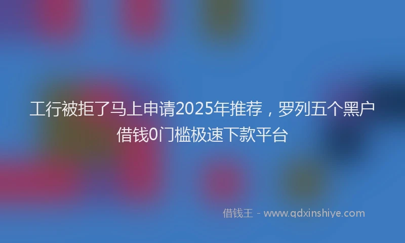 工行被拒了马上申请2025年推荐，罗列五个黑户借钱0门槛极速下款平台