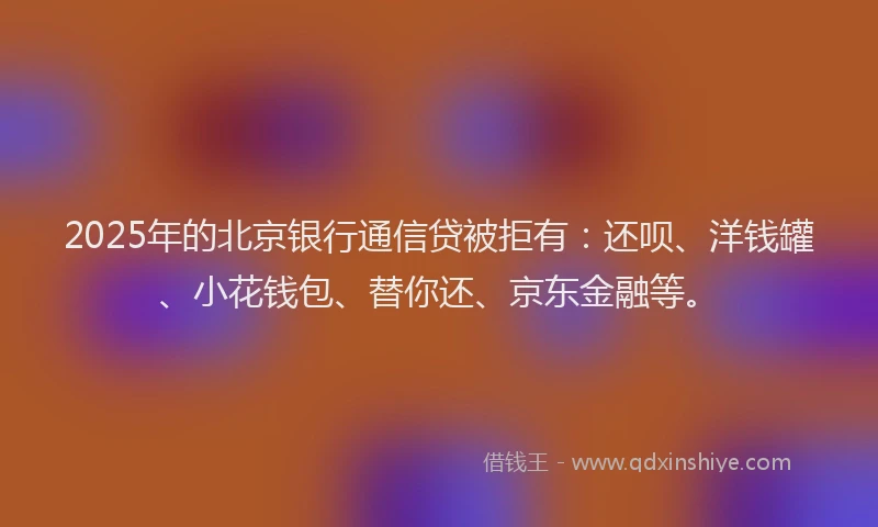 2025年的北京银行通信贷被拒有：还呗、洋钱罐、小花钱包、替你还、京东金融等。