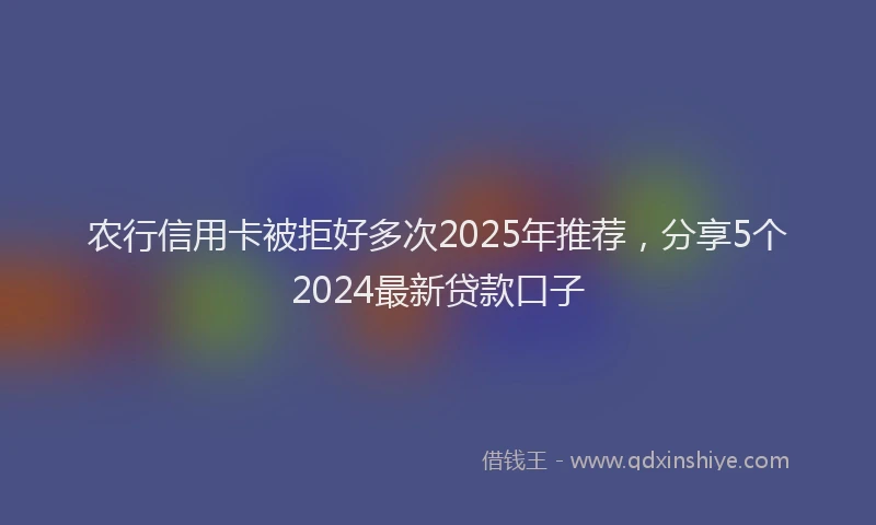 农行信用卡被拒好多次2025年推荐，分享5个2024最新贷款口子