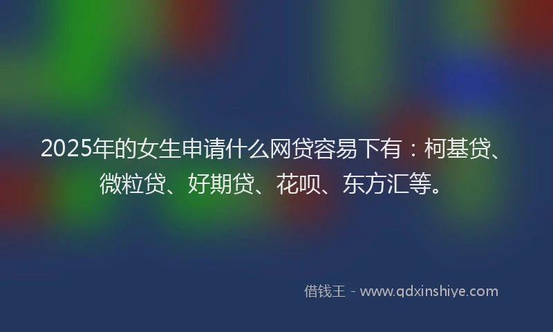 2025年的女生申请什么网贷容易下有：柯基贷、微粒贷、好期贷、花呗、东方汇等。