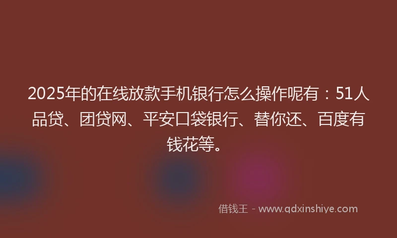2025年的在线放款手机银行怎么操作呢有：51人品贷、团贷网、平安口袋银行、替你还、百度有钱花等。