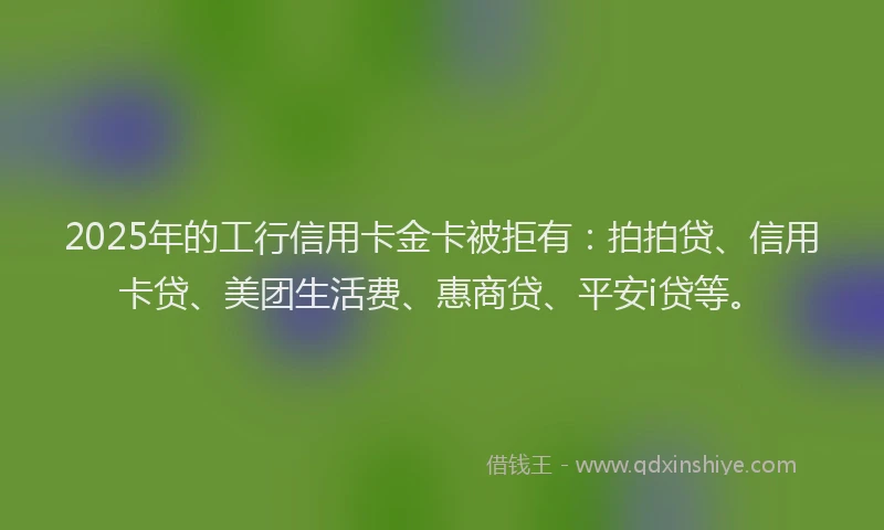 2025年的工行信用卡金卡被拒有：拍拍贷、信用卡贷、美团生活费、惠商贷、平安i贷等。