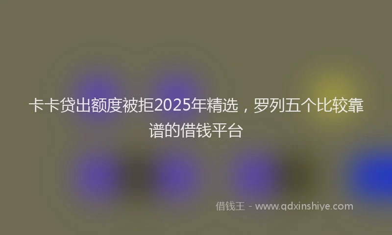 卡卡贷出额度被拒2025年精选，罗列五个比较靠谱的借钱平台