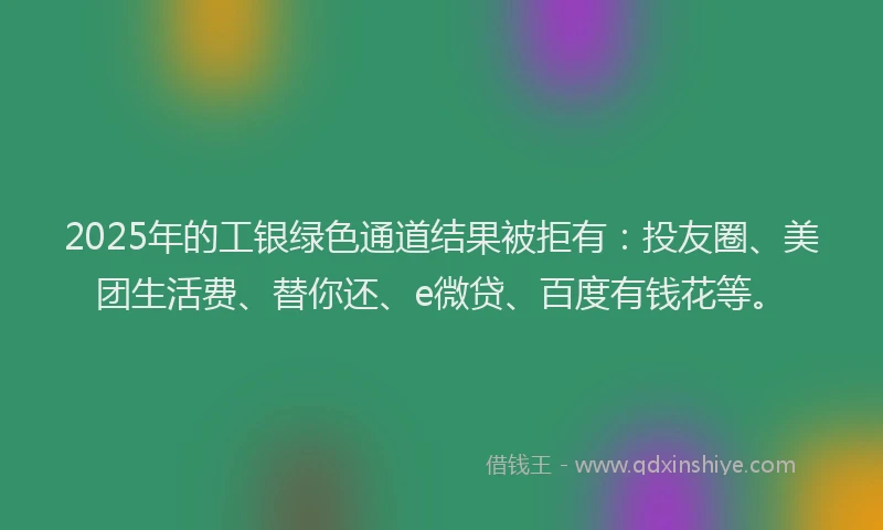 2025年的工银绿色通道结果被拒有：投友圈、美团生活费、替你还、e微贷、百度有钱花等。