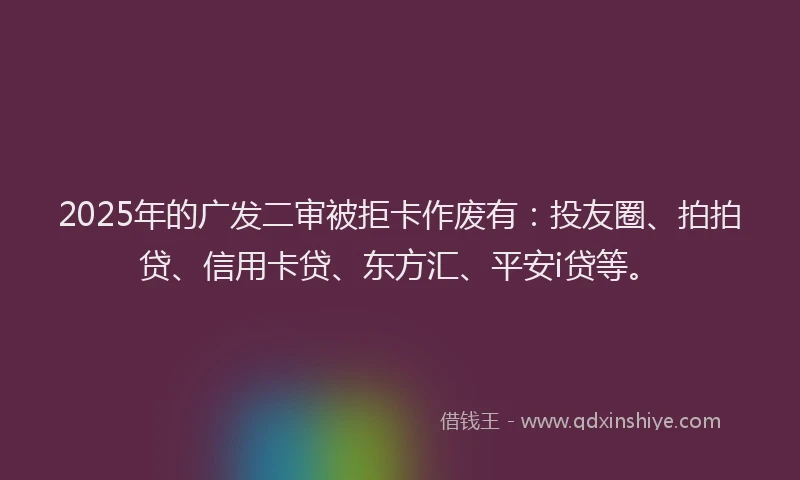 2025年的广发二审被拒卡作废有：投友圈、拍拍贷、信用卡贷、东方汇、平安i贷等。