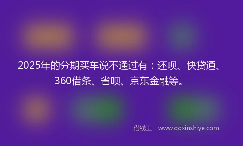 2025年的分期买车说不通过有：还呗、快贷通、360借条、省呗、京东金融等。