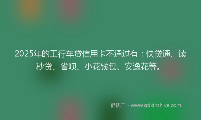 2025年的工行车贷信用卡不通过有：快贷通、读秒贷、省呗、小花钱包、安逸花等。