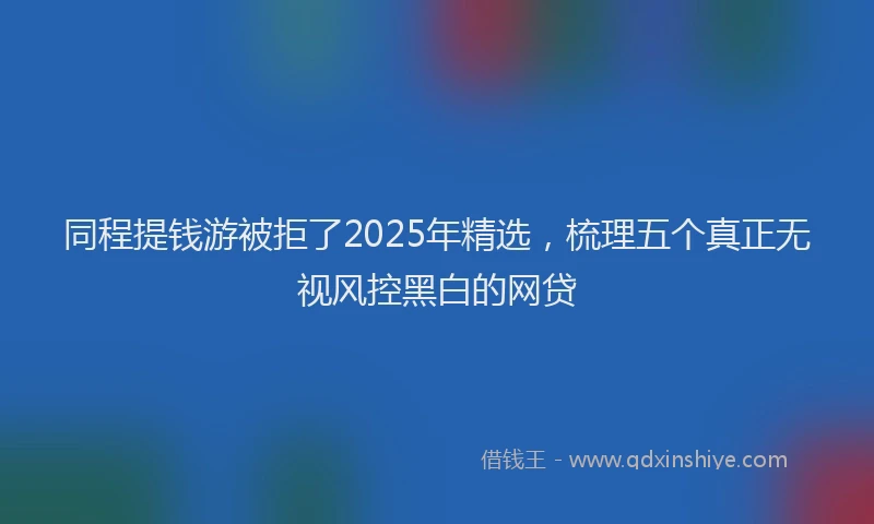 同程提钱游被拒了2025年精选，梳理五个真正无视风控黑白的网贷
