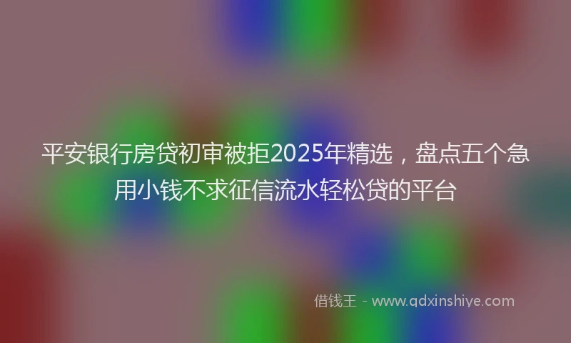 平安银行房贷初审被拒2025年精选，盘点五个急用小钱不求征信流水轻松贷的平台