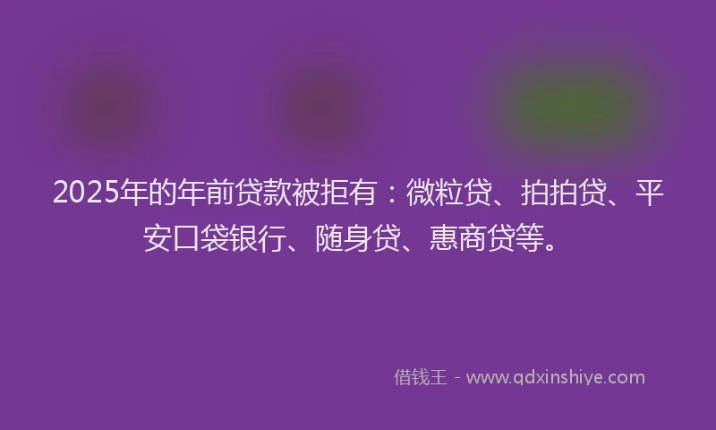 2025年的年前贷款被拒有：微粒贷、拍拍贷、平安口袋银行、随身贷、惠商贷等。